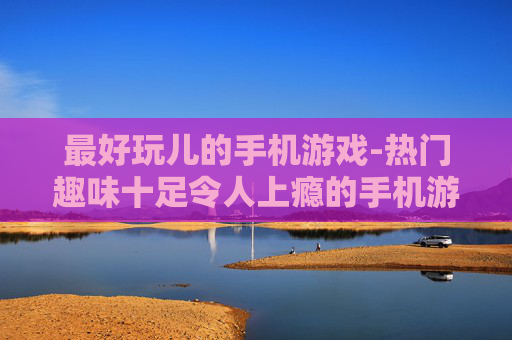 最好玩儿的手机游戏-热门趣味十足令人上瘾的手机游戏推荐