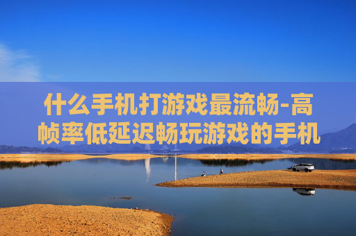 什么手机打游戏最流畅-高帧率低延迟畅玩游戏的手机推荐