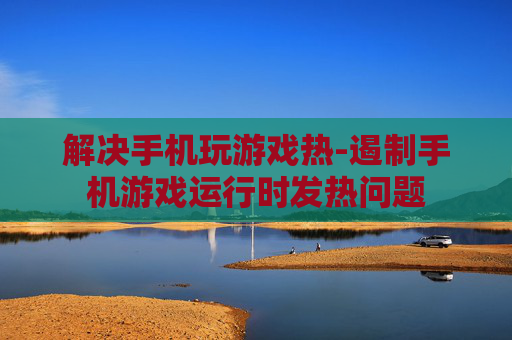 解决手机玩游戏热-遏制手机游戏运行时发热问题