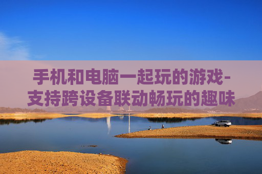 手机和电脑一起玩的游戏-支持跨设备联动畅玩的趣味游戏