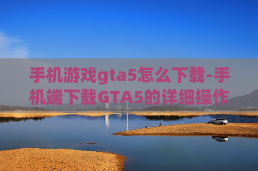 手机游戏gta5怎么下载-手机端下载GTA5的详细操作方法