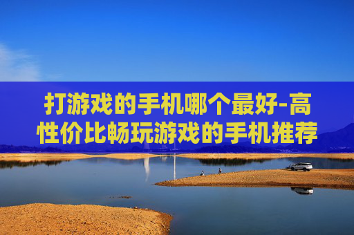 打游戏的手机哪个最好-高性价比畅玩游戏的手机推荐
