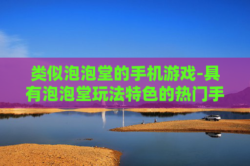 类似泡泡堂的手机游戏-具有泡泡堂玩法特色的热门手机游戏