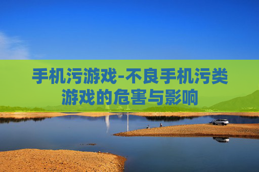 手机污游戏-不良手机污类游戏的危害与影响
