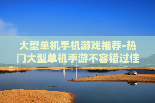 大型单机手机游戏推荐-热门大型单机手游不容错过佳作盘点