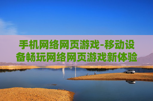 手机网络网页游戏-移动设备畅玩网络网页游戏新体验
