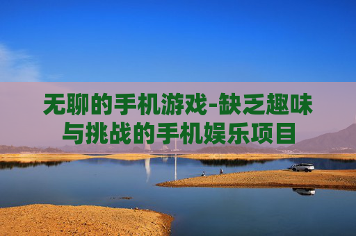无聊的手机游戏-缺乏趣味与挑战的手机娱乐项目