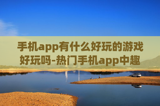 手机app有什么好玩的游戏好玩吗-热门手机app中趣味十足的游戏推荐