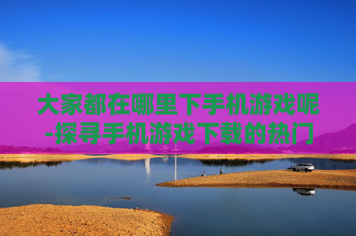 大家都在哪里下手机游戏呢-探寻手机游戏下载的热门去处