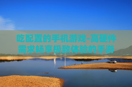 吃配置的手机游戏-高硬件需求畅享极致体验的手游