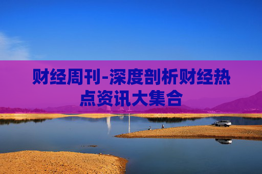 财经周刊-深度剖析财经热点资讯大集合