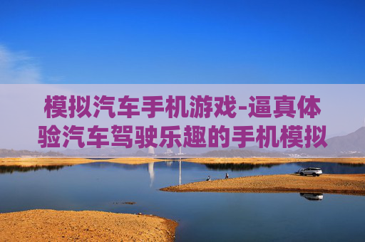 模拟汽车手机游戏-逼真体验汽车驾驶乐趣的手机模拟游戏