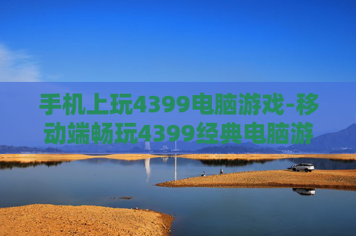 手机上玩4399电脑游戏-移动端畅玩4399经典电脑游戏体验