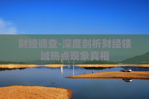 财经调查-深度剖析财经领域热点现象真相