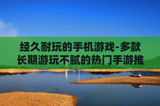 经久耐玩的手机游戏-多款长期游玩不腻的热门手游推荐