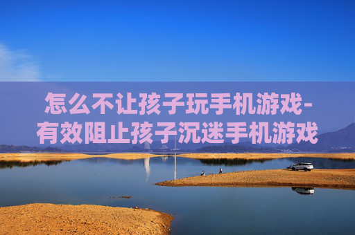 怎么不让孩子玩手机游戏-有效阻止孩子沉迷手机游戏的方法