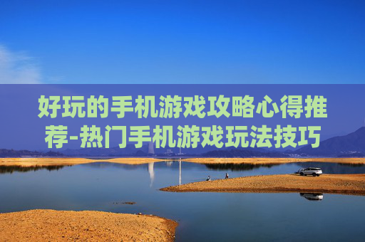好玩的手机游戏攻略心得推荐-热门手机游戏玩法技巧与实战经验分享