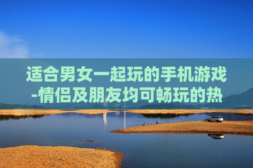 适合男女一起玩的手机游戏-情侣及朋友均可畅玩的热门手机游戏