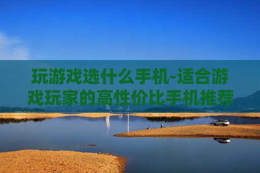 玩游戏选什么手机-适合游戏玩家的高性价比手机推荐