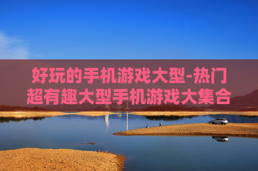 好玩的手机游戏大型-热门超有趣大型手机游戏大集合