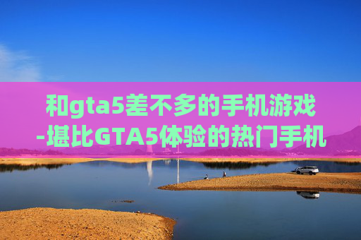 和gta5差不多的手机游戏-堪比GTA5体验的热门手机游戏推荐