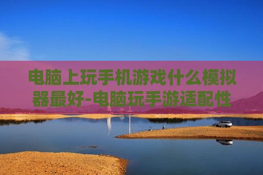 电脑上玩手机游戏什么模拟器最好-电脑玩手游适配性强体验佳的模拟器推荐