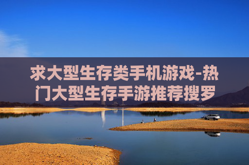 求大型生存类手机游戏-热门大型生存手游推荐搜罗