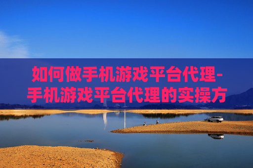 如何做手机游戏平台代理-手机游戏平台代理的实操方法与途径