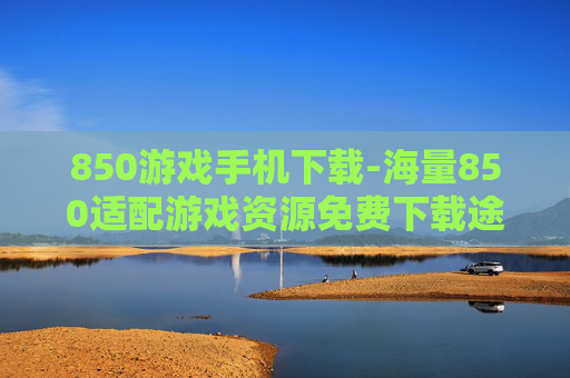 850游戏手机下载-海量850适配游戏资源免费下载途径