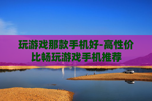 玩游戏那款手机好-高性价比畅玩游戏手机推荐