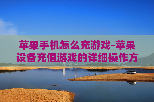苹果手机怎么充游戏-苹果设备充值游戏的详细操作方法