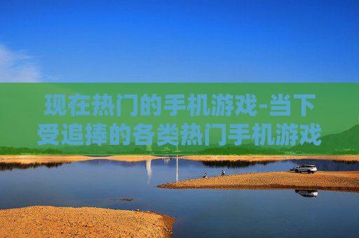 现在热门的手机游戏-当下受追捧的各类热门手机游戏类型