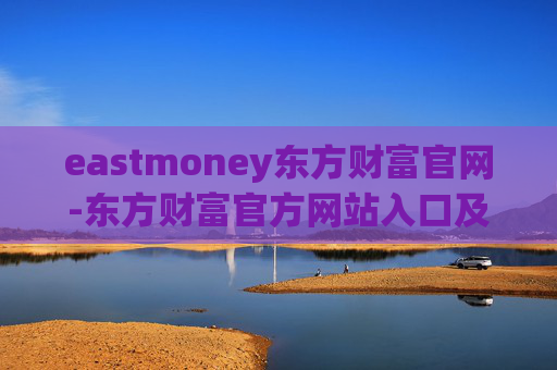 eastmoney东方财富官网-东方财富官方网站入口及使用指南