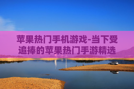 苹果热门手机游戏-当下受追捧的苹果热门手游精选