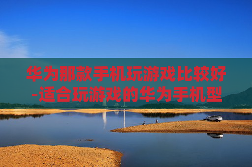 华为那款手机玩游戏比较好-适合玩游戏的华为手机型号推荐