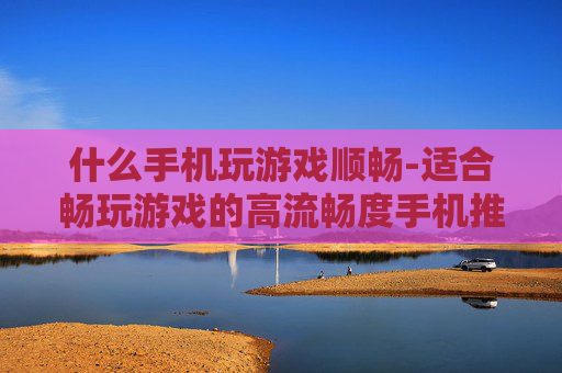 什么手机玩游戏顺畅-适合畅玩游戏的高流畅度手机推荐