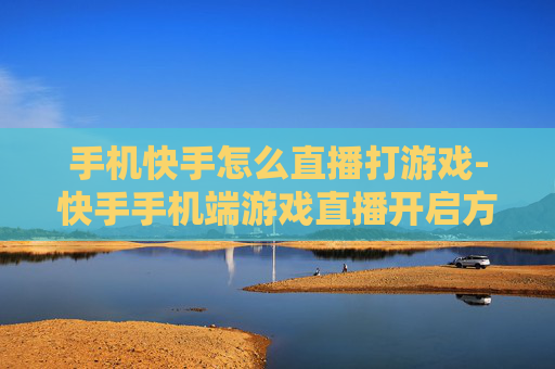 手机快手怎么直播打游戏-快手手机端游戏直播开启方法指南
