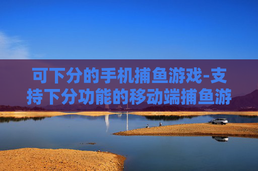 可下分的手机捕鱼游戏-支持下分功能的移动端捕鱼游戏选择
