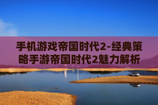 手机游戏帝国时代2-经典策略手游帝国时代2魅力解析