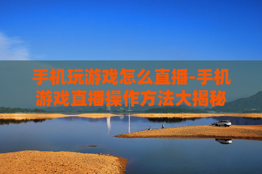 手机玩游戏怎么直播-手机游戏直播操作方法大揭秘