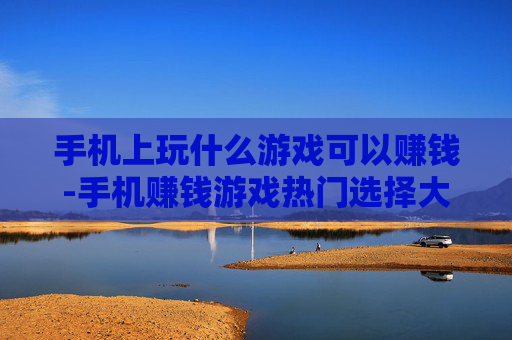 手机上玩什么游戏可以赚钱-手机赚钱游戏热门选择大揭秘