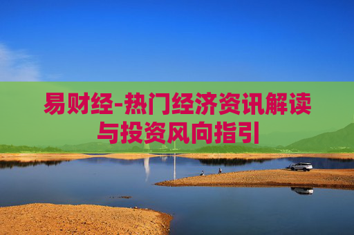 易财经-热门经济资讯解读与投资风向指引