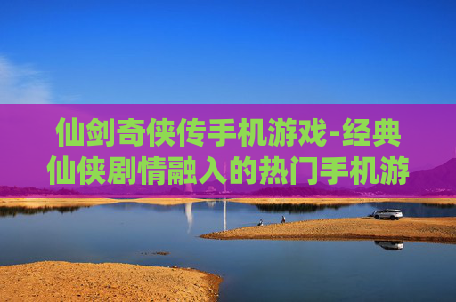 仙剑奇侠传手机游戏-经典仙侠剧情融入的热门手机游戏体验