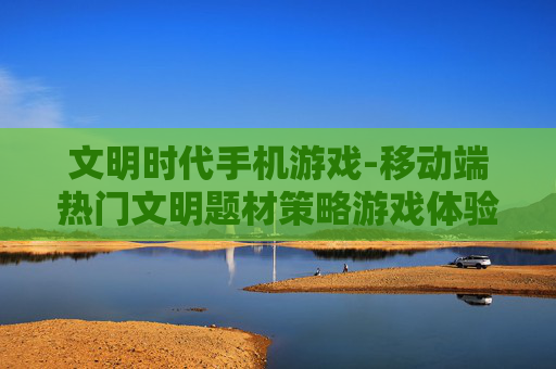 文明时代手机游戏-移动端热门文明题材策略游戏体验