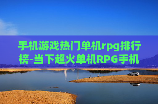 手机游戏热门单机rpg排行榜-当下超火单机RPG手机游戏精选排名