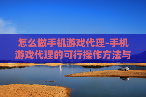 怎么做手机游戏代理-手机游戏代理的可行操作方法与途径