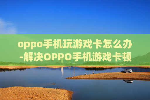 oppo手机玩游戏卡怎么办-解决OPPO手机游戏卡顿的实用妙招