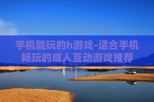 手机能玩的h游戏-适合手机畅玩的成人互动游戏推荐