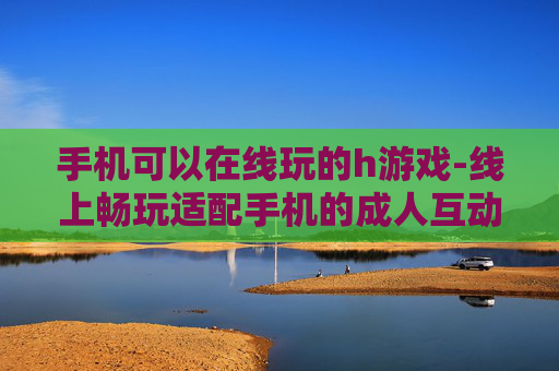 手机可以在线玩的h游戏-线上畅玩适配手机的成人互动游戏