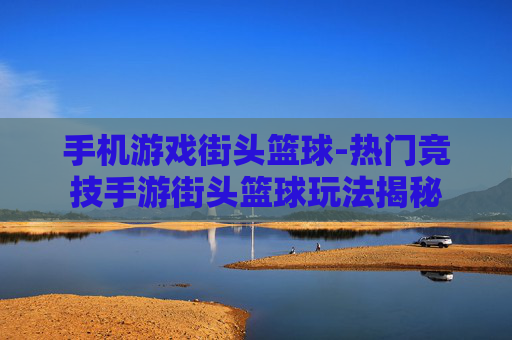 手机游戏街头篮球-热门竞技手游街头篮球玩法揭秘